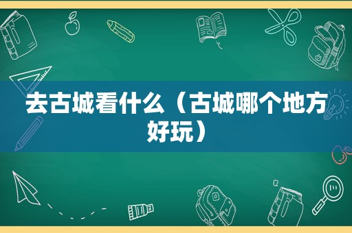 去古城看什么（古城哪个地方好玩）