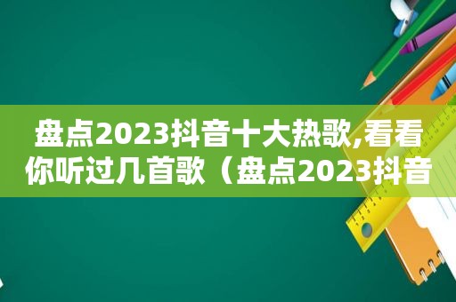 盘点2023抖音十大热歌,看看你听过几首歌（盘点2023抖音十大热歌,看看你听过几首歌曲）