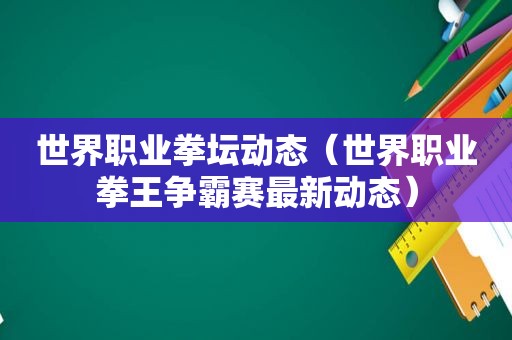 世界职业拳坛动态（世界职业拳王争霸赛最新动态）