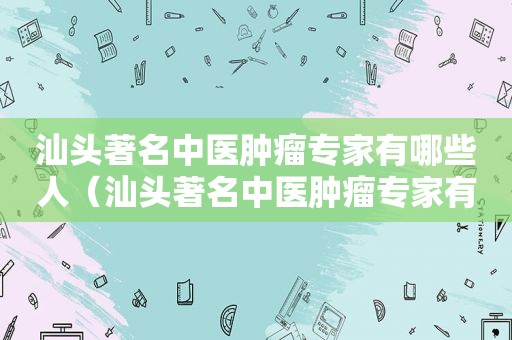 汕头著名中医肿瘤专家有哪些人（汕头著名中医肿瘤专家有哪些医生）