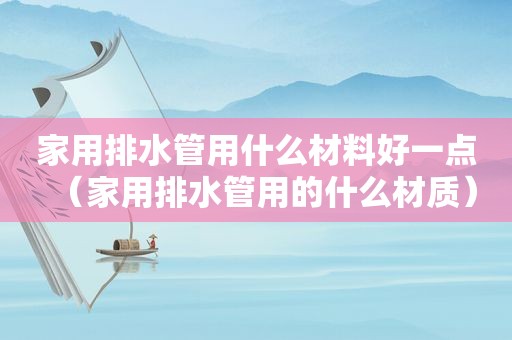 家用排水管用什么材料好一点（家用排水管用的什么材质）