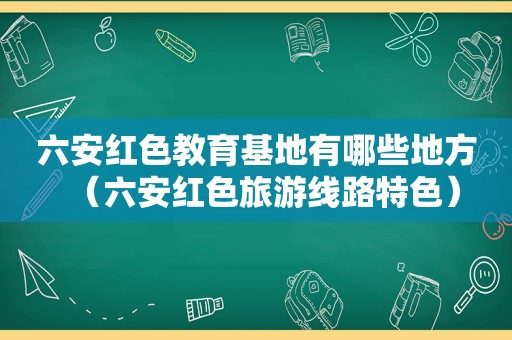 六安红色教育基地有哪些地方（六安红色旅游线路特色）