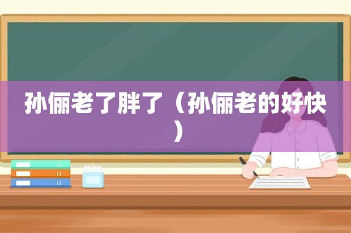 孙俪老了胖了（孙俪老的好快）