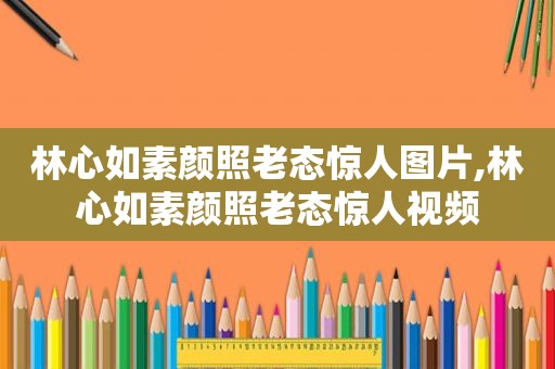 林心如素颜照老态惊人图片,林心如素颜照老态惊人视频