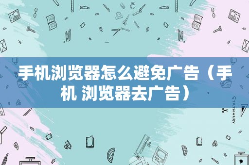 手机浏览器怎么避免广告（手机 浏览器去广告）