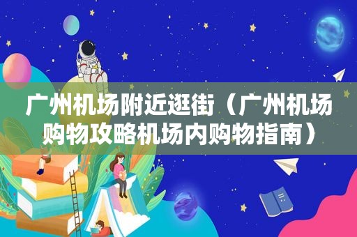 广州机场附近逛街（广州机场购物攻略机场内购物指南）