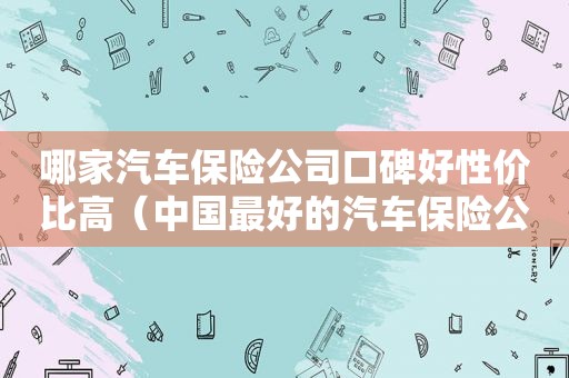 哪家汽车保险公司口碑好性价比高（中国最好的汽车保险公司排名）