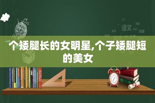 个矮腿长的女明星,个子矮腿短的美女