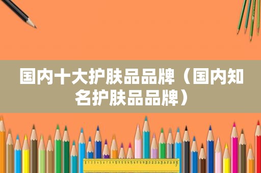 国内十大护肤品品牌（国内知名护肤品品牌）