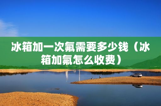 冰箱加一次氟需要多少钱（冰箱加氟怎么收费）
