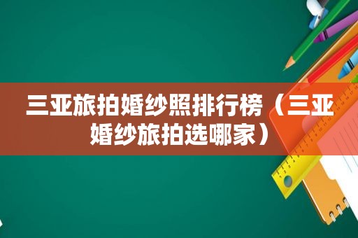 三亚旅拍婚纱照排行榜（三亚婚纱旅拍选哪家）