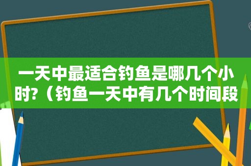 一天中最适合钓鱼是哪几个小时?（钓鱼一天中有几个时间段好钓）