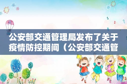 公安部交通管理局发布了关于疫情防控期间（公安部交通管理局发布了12项）