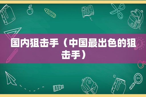 国内狙击手（中国最出色的狙击手）