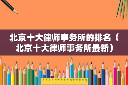 北京十大律师事务所的排名（北京十大律师事务所最新）