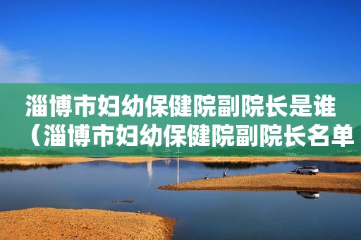 淄博市妇幼保健院副院长是谁（淄博市妇幼保健院副院长名单）