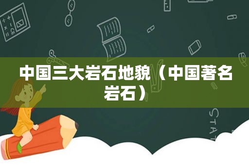 中国三大岩石地貌（中国著名岩石）
