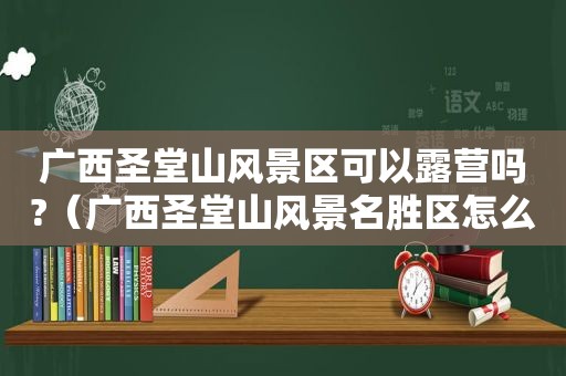 广西圣堂山风景区可以露营吗?（广西圣堂山风景名胜区怎么样）