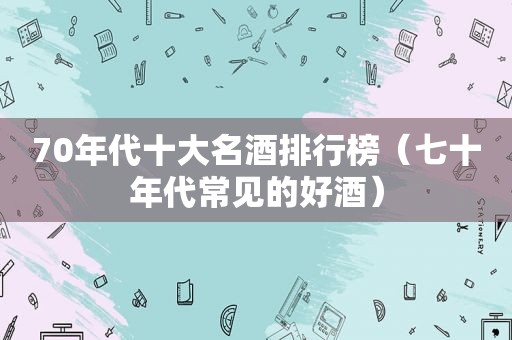 70年代十大名酒排行榜（七十年代常见的好酒）