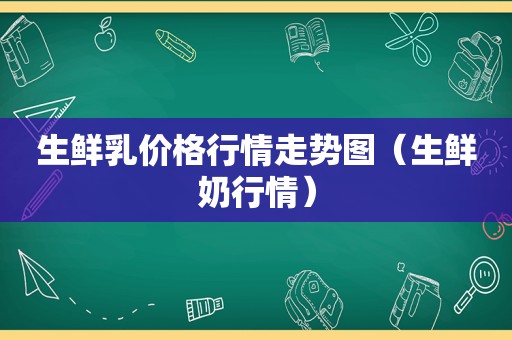 生鲜乳价格行情走势图（生鲜奶行情）