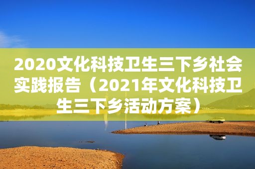 2020文化科技卫生三下乡社会实践报告（2021年文化科技卫生三下乡活动方案）