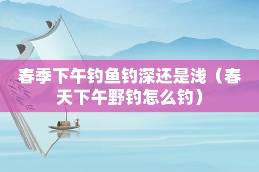 春季下午钓鱼钓深还是浅（春天下午野钓怎么钓）