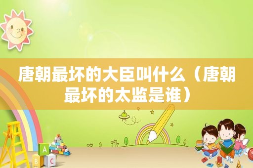 唐朝最坏的大臣叫什么（唐朝最坏的太监是谁）