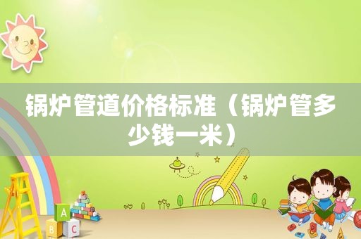 锅炉管道价格标准（锅炉管多少钱一米）