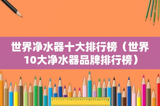 世界净水器十大排行榜（世界10大净水器品牌排行榜）