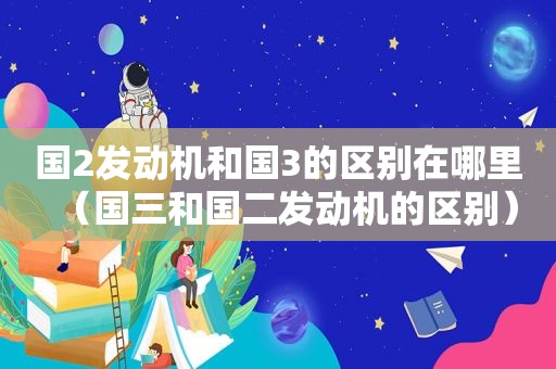 国2发动机和国3的区别在哪里（国三和国二发动机的区别）