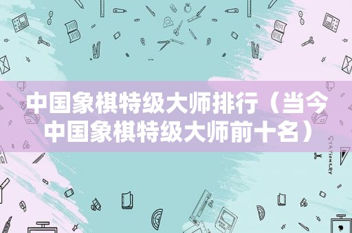 中国象棋特级大师排行（当今中国象棋特级大师前十名）