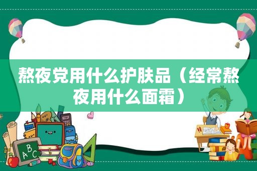 熬夜党用什么护肤品（经常熬夜用什么面霜）