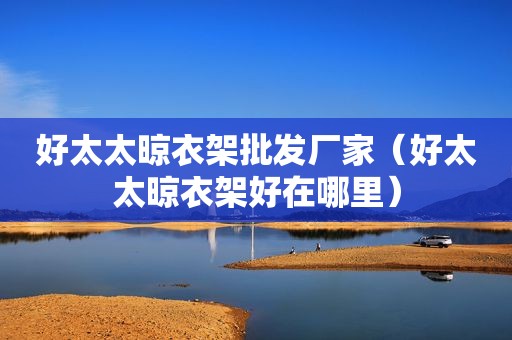好太太晾衣架批发厂家（好太太晾衣架好在哪里）