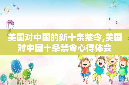 美国对中国的新十条禁令,美国对中国十条禁令心得体会