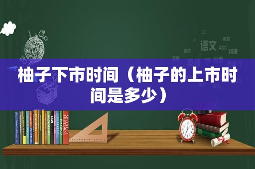 柚子下市时间（柚子的上市时间是多少）