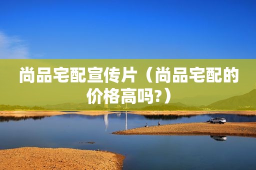 尚品宅配宣传片（尚品宅配的价格高吗?）