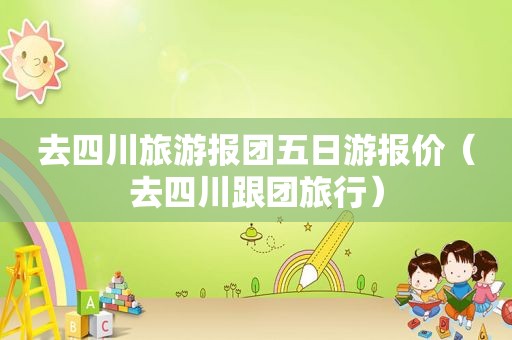 去四川旅游报团五日游报价（去四川跟团旅行）