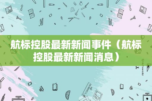 航标控股最新新闻事件（航标控股最新新闻消息）