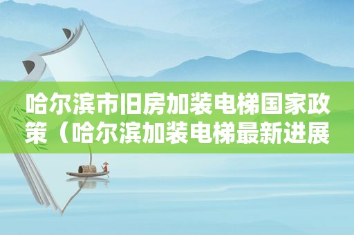 哈尔滨市旧房加装电梯国家政策（哈尔滨加装电梯最新进展）