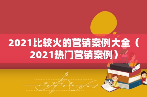 2021比较火的营销案例大全（2021热门营销案例）