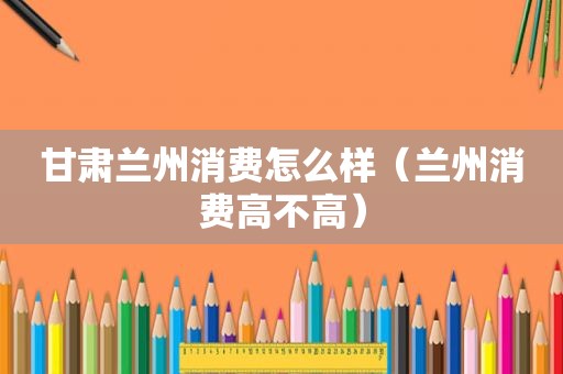甘肃 *** 消费怎么样（ *** 消费高不高）
