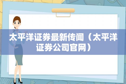 太平洋证券最新传闻（太平洋证券公司官网）