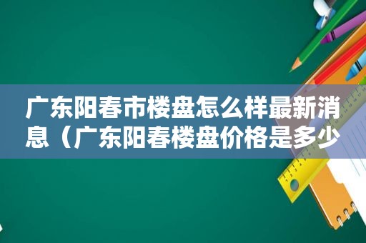 广东阳春市楼盘怎么样最新消息（广东阳春楼盘价格是多少）