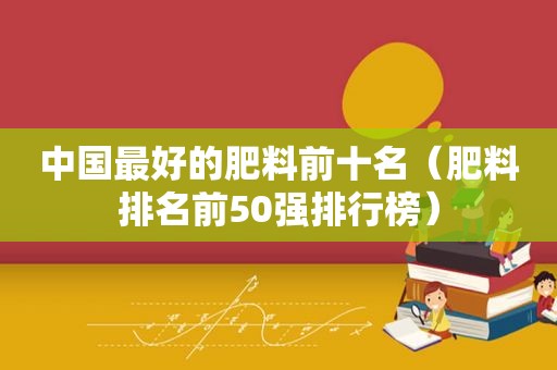 中国最好的肥料前十名（肥料排名前50强排行榜）
