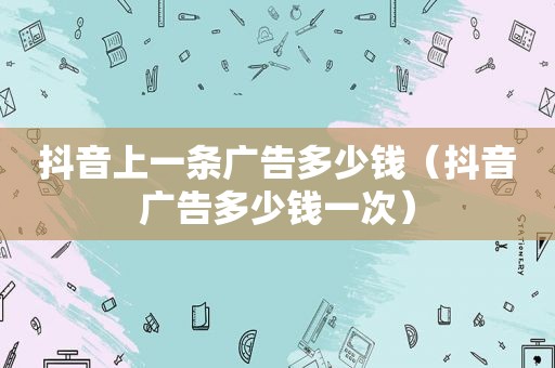抖音上一条广告多少钱（抖音广告多少钱一次）