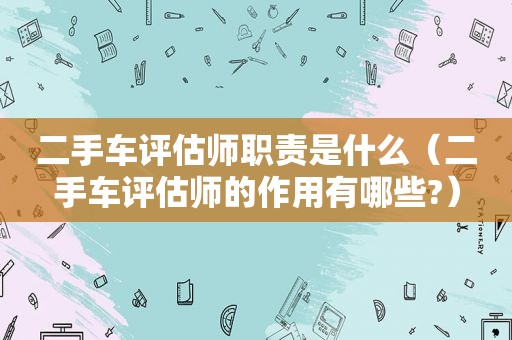 二手车评估师职责是什么（二手车评估师的作用有哪些?）