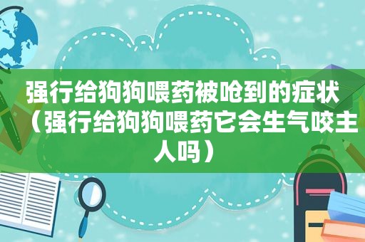 强行给狗狗喂药被呛到的症状（强行给狗狗喂药它会生气咬主人吗）