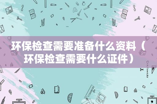 环保检查需要准备什么资料（环保检查需要什么证件）