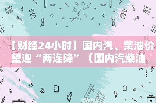 【财经24小时】国内汽、柴油价望迎“两连降”（国内汽柴油价格调整）