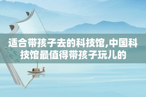 适合带孩子去的科技馆,中国科技馆最值得带孩子玩儿的